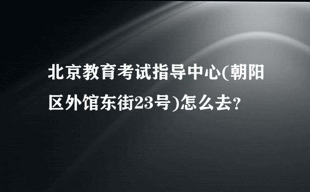 北京教育考试指导中心(朝阳区外馆东街23号)怎么去？