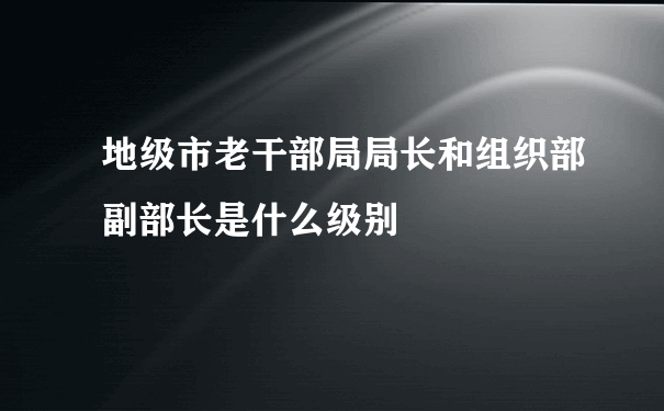 地级市老干部局局长和组织部副部长是什么级别