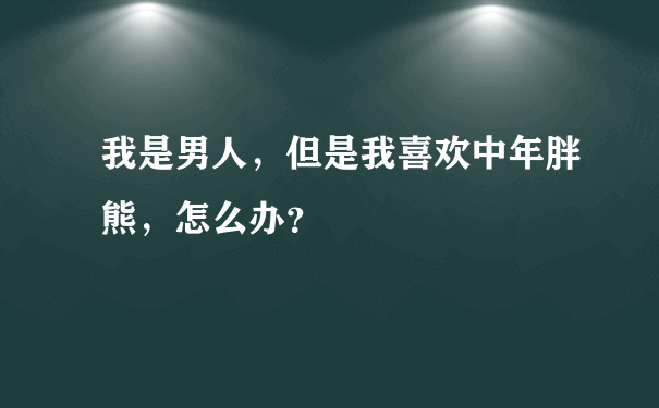 我是男人，但是我喜欢中年胖熊，怎么办？