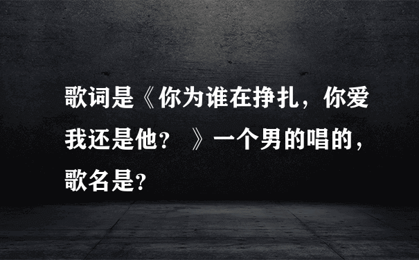 歌词是《你为谁在挣扎，你爱我还是他？ 》一个男的唱的，歌名是？