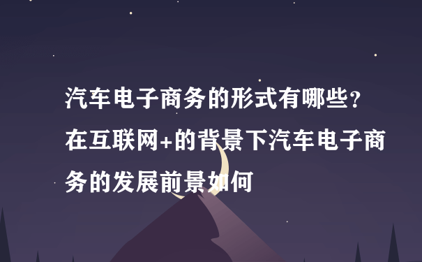 汽车电子商务的形式有哪些？在互联网+的背景下汽车电子商务的发展前景如何