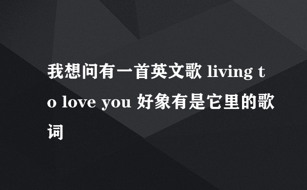 我想问有一首英文歌 living to love you 好象有是它里的歌词