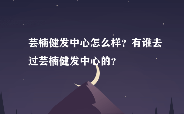 芸楠健发中心怎么样？有谁去过芸楠健发中心的？