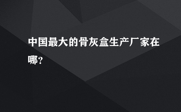 中国最大的骨灰盒生产厂家在哪？