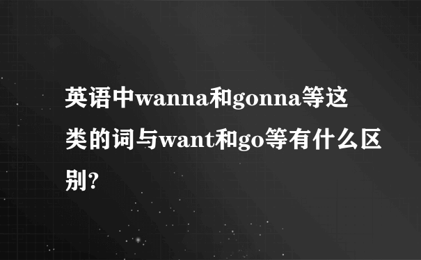 英语中wanna和gonna等这类的词与want和go等有什么区别?