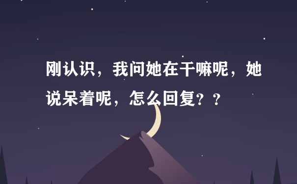 刚认识，我问她在干嘛呢，她说呆着呢，怎么回复？？