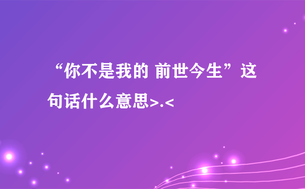 “你不是我的 前世今生”这句话什么意思>.<