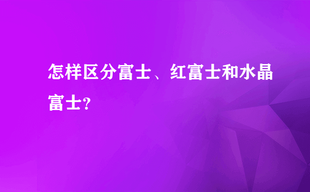 怎样区分富士、红富士和水晶富士？