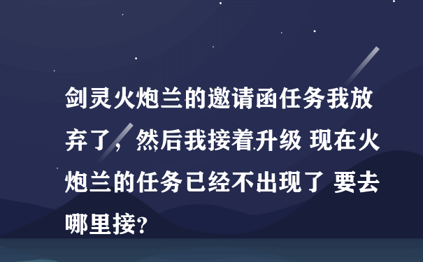 剑灵火炮兰的邀请函任务我放弃了，然后我接着升级 现在火炮兰的任务已经不出现了 要去哪里接？