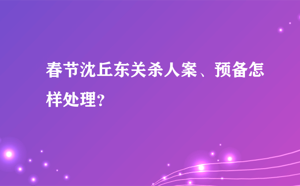 春节沈丘东关杀人案、预备怎样处理？