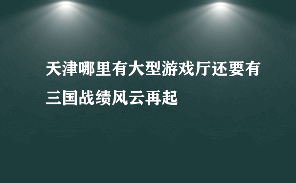 天津哪里有大型游戏厅还要有三国战绩风云再起