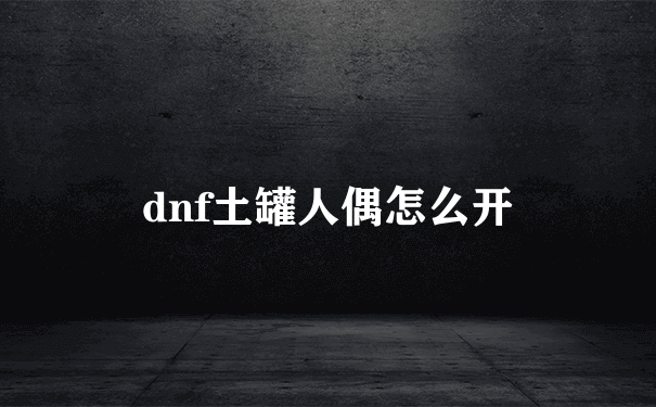 dnf土罐人偶怎么开