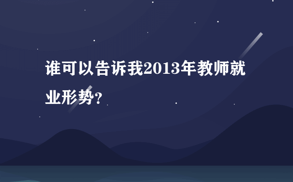 谁可以告诉我2013年教师就业形势？