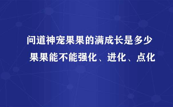 问道神宠果果的满成长是多少 果果能不能强化、进化、点化