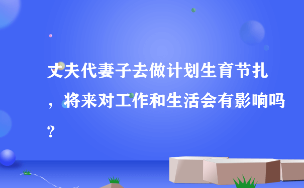 丈夫代妻子去做计划生育节扎，将来对工作和生活会有影响吗？