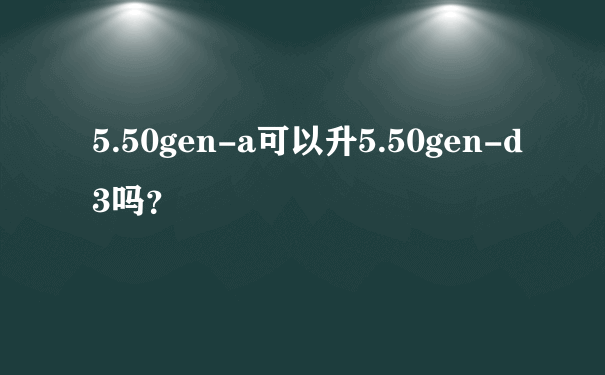 5.50gen-a可以升5.50gen-d3吗？