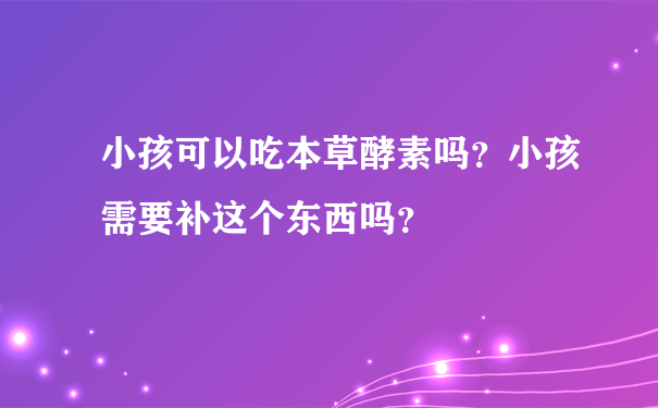 小孩可以吃本草酵素吗？小孩需要补这个东西吗？