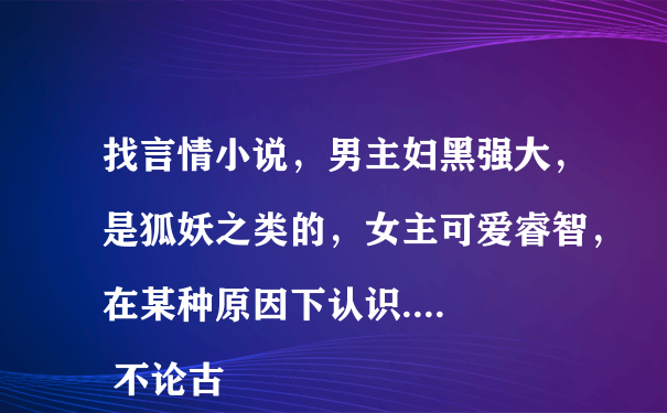 找言情小说，男主妇黑强大，是狐妖之类的，女主可爱睿智，在某种原因下认识....
 不论古代还是现代的..