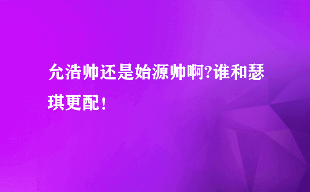 允浩帅还是始源帅啊?谁和瑟琪更配！