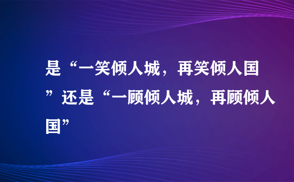 是“一笑倾人城，再笑倾人国”还是“一顾倾人城，再顾倾人国”