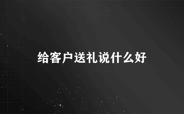 给客户送礼说什么好