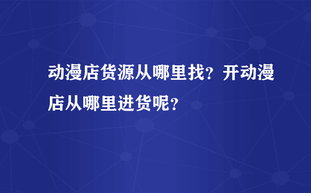 动漫店货源从哪里找？开动漫店从哪里进货呢？