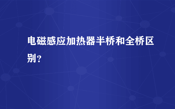 电磁感应加热器半桥和全桥区别？