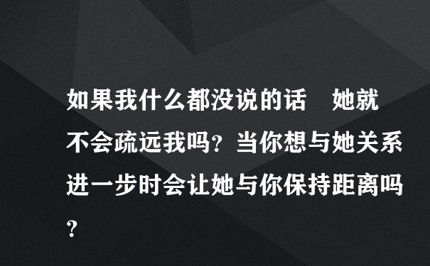 如果我什么都没说的话　她就不会疏远我吗？当你想与她关系进一步时会让她与你保持距离吗？