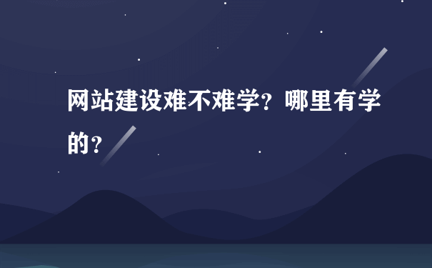 网站建设难不难学？哪里有学的？