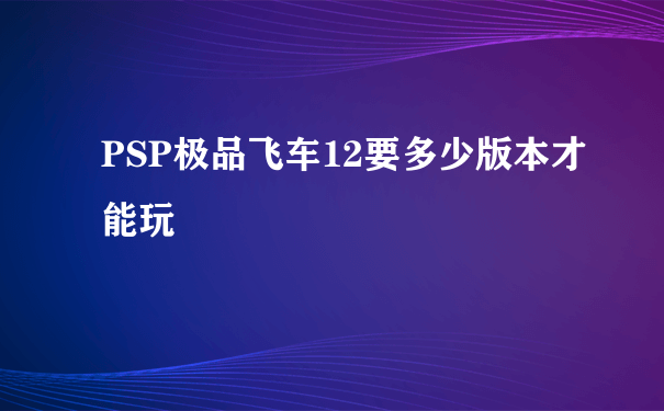 PSP极品飞车12要多少版本才能玩