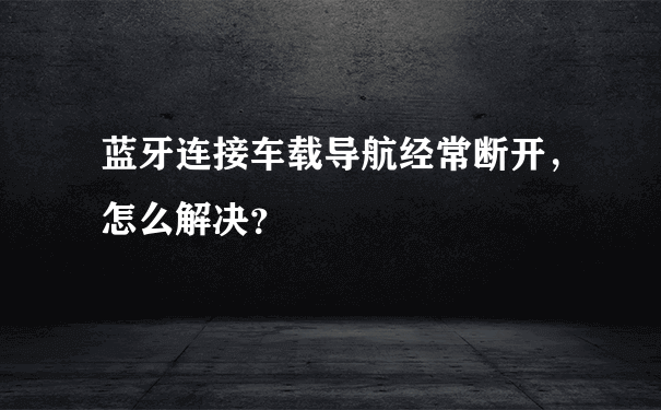 蓝牙连接车载导航经常断开，怎么解决？