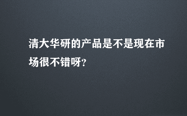 清大华研的产品是不是现在市场很不错呀？