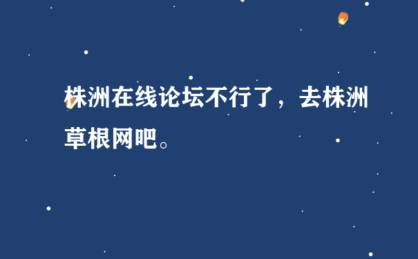 株洲在线论坛不行了，去株洲草根网吧。