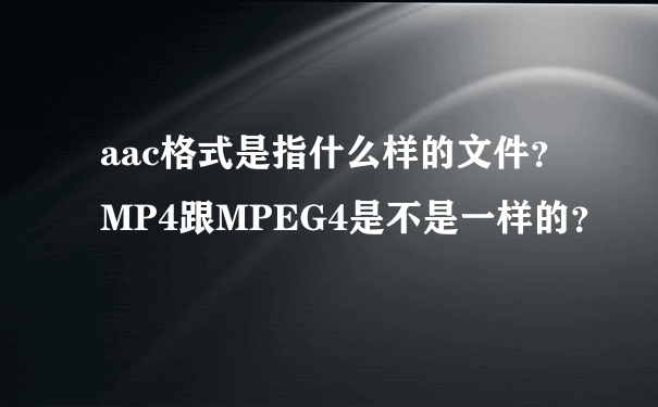 aac格式是指什么样的文件？MP4跟MPEG4是不是一样的？