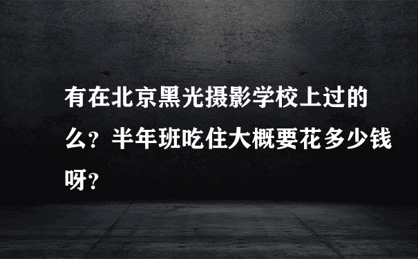 有在北京黑光摄影学校上过的么？半年班吃住大概要花多少钱呀？