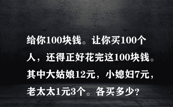 给你100块钱。让你买100个人，还得正好花完这100块钱。其中大姑娘12元，小媳妇7元，老太太1元3个。各买多少？