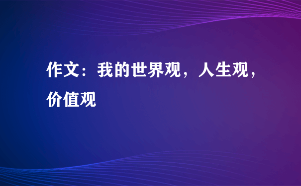 作文：我的世界观，人生观，价值观