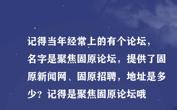 记得当年经常上的有个论坛，名字是聚焦固原论坛，提供了固原新闻网、固原招聘，地址是多少？记得是聚焦固原论坛哦