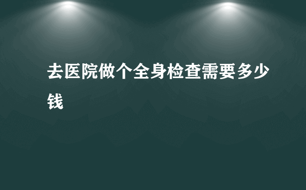 去医院做个全身检查需要多少钱