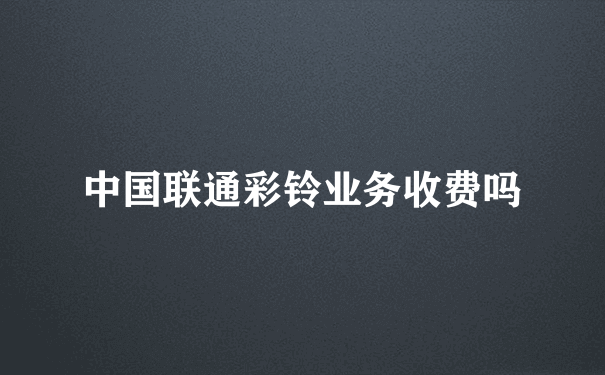 中国联通彩铃业务收费吗