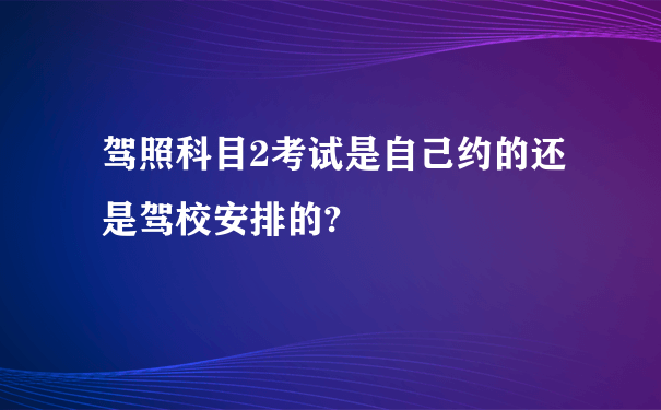 驾照科目2考试是自己约的还是驾校安排的?