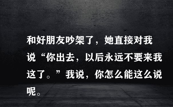 和好朋友吵架了，她直接对我说“你出去，以后永远不要来我这了。”我说，你怎么能这么说呢。