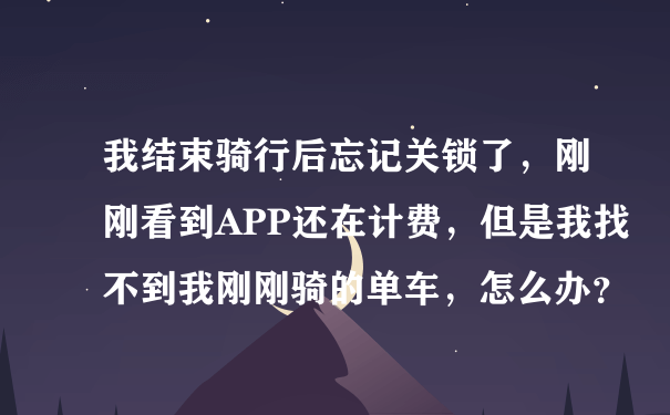 我结束骑行后忘记关锁了，刚刚看到APP还在计费，但是我找不到我刚刚骑的单车，怎么办？