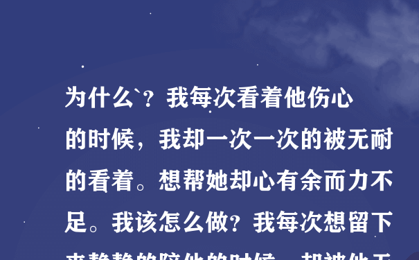 为什么`？我每次看着他伤心的时候，我却一次一次的被无耐的看着。想帮她却心有余而力不足。我该怎么做？我每次想留下来静静的陪他的时候，却被他无情的语言给伤害着，但是我还坚持过来了。