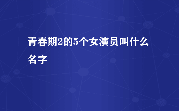 青春期2的5个女演员叫什么名字