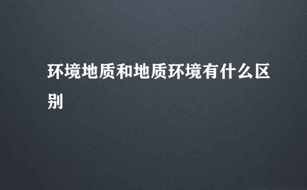 环境地质和地质环境有什么区别