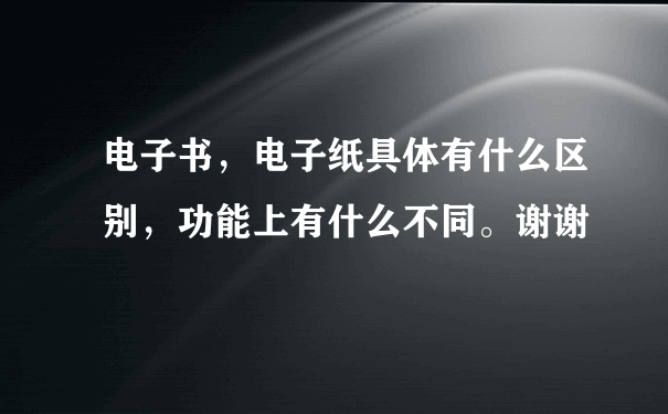 电子书，电子纸具体有什么区别，功能上有什么不同。谢谢