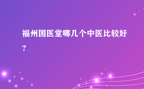 福州国医堂哪几个中医比较好？