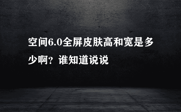 空间6.0全屏皮肤高和宽是多少啊？谁知道说说