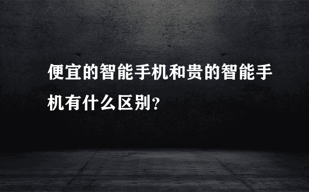 便宜的智能手机和贵的智能手机有什么区别？